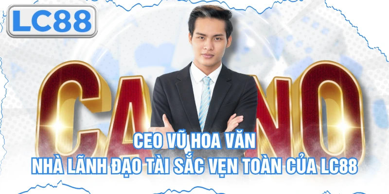 CEO Vũ Hoa Văn - Nhà Lãnh Đạo Tài Sắc Vẹn Toàn Của Lc88